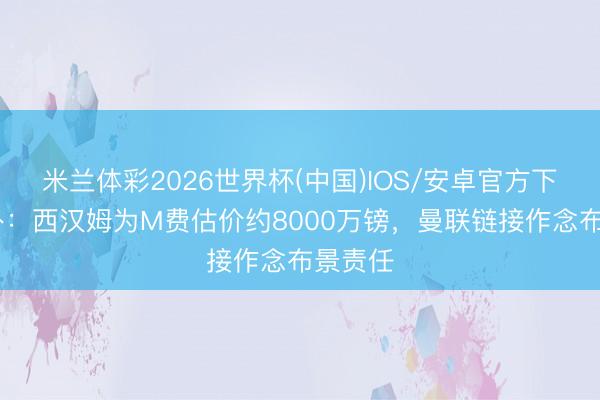 米兰体彩2026世界杯(中国)IOS/安卓官方下载 天外:西汉姆为M费估价约8000万镑,曼联链接作念布景责任