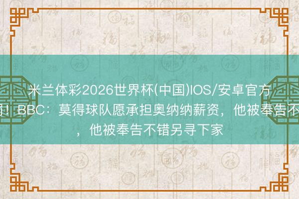米兰体彩2026世界杯(中国)IOS/安卓官方下载 难科罚!BBC:莫得球队愿承担奥纳纳薪资,他被奉告不错另寻下家