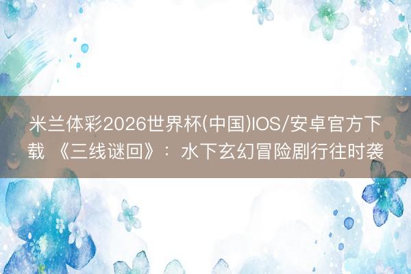米兰体彩2026世界杯(中国)IOS/安卓官方下载 《三线谜回》：水下玄幻冒险剧行往时袭