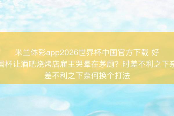 米兰体彩app2026世界杯中国官方下载 好意思加墨全国杯让酒吧烧烤店雇主哭晕在茅厕?时差不利之下奈何换个打法