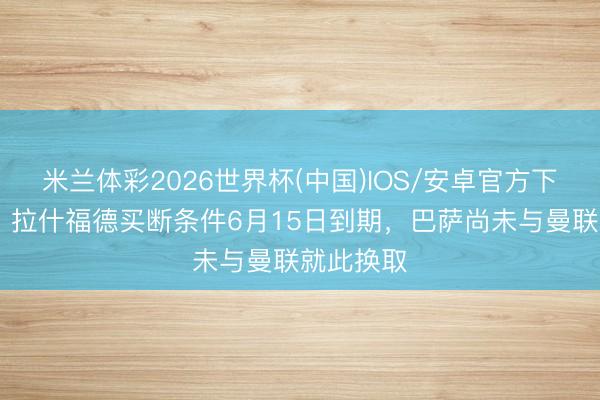 米兰体彩2026世界杯(中国)IOS/安卓官方下载 曼晚:拉什福德买断条件6月15日到期,巴萨尚未与曼联就此换取