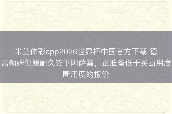 米兰体彩app2026世界杯中国官方下载 德太空：富勒姆但愿耐久签下阿萨雷，正准备低于买断用度的报价