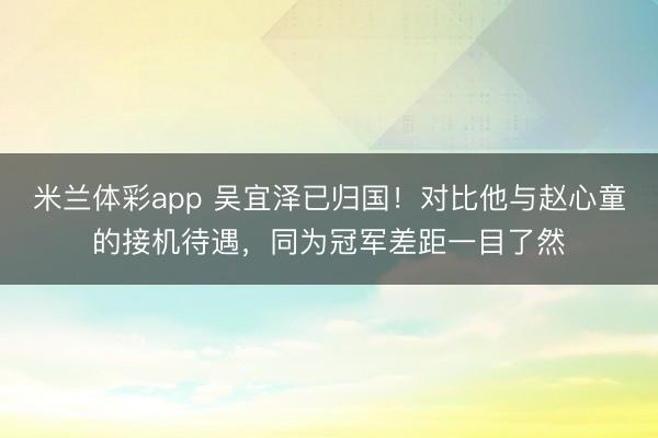 米兰体彩app 吴宜泽已归国!对比他与赵心童的接机待遇,同为冠军差距一目了然