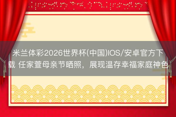 米兰体彩2026世界杯(中国)IOS/安卓官方下载 任家萱母亲节晒照,展现温存幸福家庭神色
