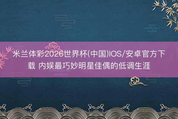 米兰体彩2026世界杯(中国)IOS/安卓官方下载 内娱最巧妙明星佳偶的低调生涯