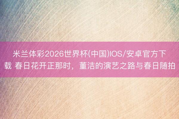 米兰体彩2026世界杯(中国)IOS/安卓官方下载 春日花开正那时,董洁的演艺之路与春日随拍
