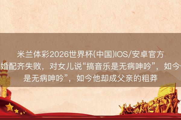 米兰体彩2026世界杯(中国)IOS/安卓官方下载 李成儒:2段婚配齐失败,对女儿说“搞音乐是无病呻吟”,如今他却成父亲的粗莽