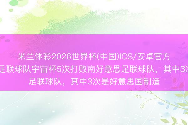 米兰体彩2026世界杯(中国)IOS/安卓官方下载 中北好意思足联球队宇宙杯5次打败南好意思足联球队,其中3次是好意思国制造
