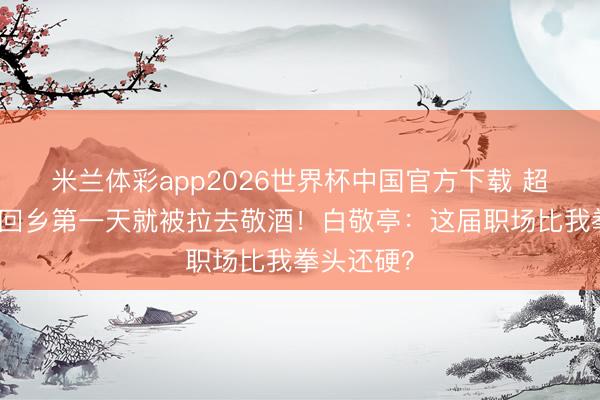 米兰体彩app2026世界杯中国官方下载 超东说念主回乡第一天就被拉去敬酒!白敬亭:这届职场比我拳头还硬?