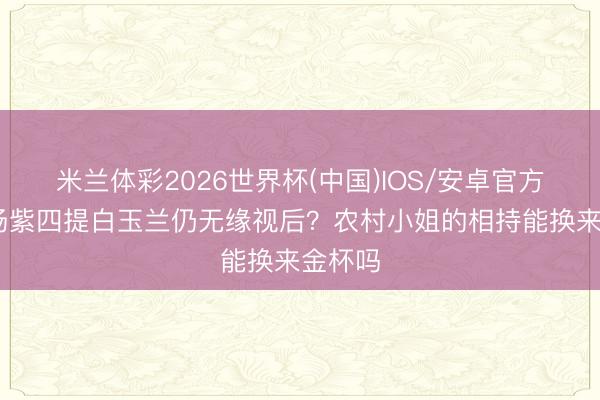 米兰体彩2026世界杯(中国)IOS/安卓官方下载 杨紫四提白玉兰仍无缘视后?农村小姐的相持能换来金杯吗