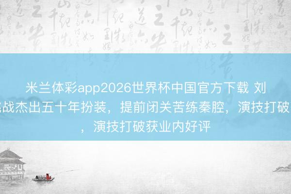 米兰体彩app2026世界杯中国官方下载 刘浩存新剧挑战杰出五十年扮装,提前闭关苦练秦腔,演技打破获业内好评