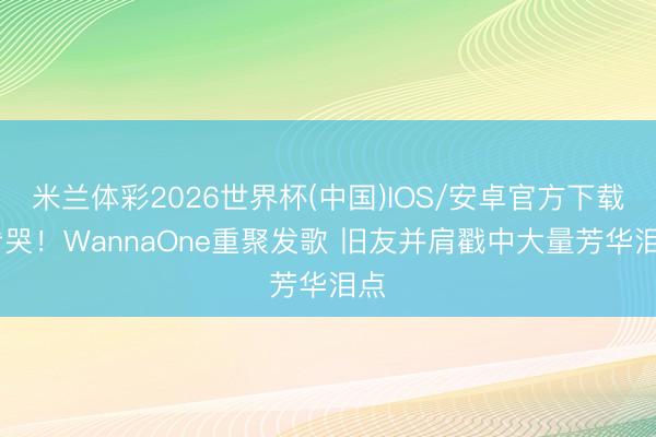 米兰体彩2026世界杯(中国)IOS/安卓官方下载 看哭!WannaOne重聚发歌 旧友并肩戳中大量芳华泪点