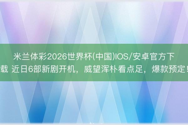 米兰体彩2026世界杯(中国)IOS/安卓官方下载 近日6部新剧开机,威望浑朴看点足,爆款预定!