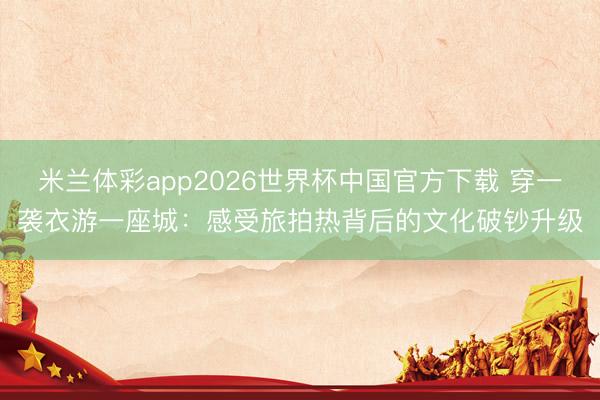 米兰体彩app2026世界杯中国官方下载 穿一袭衣游一座城:感受旅拍热背后的文化破钞升级