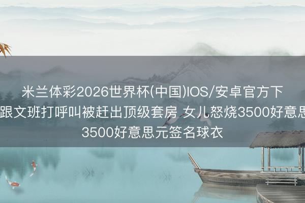 米兰体彩2026世界杯(中国)IOS/安卓官方下载 球迷自称跟文班打呼叫被赶出顶级套房 女儿怒烧3500好意思元签名球衣