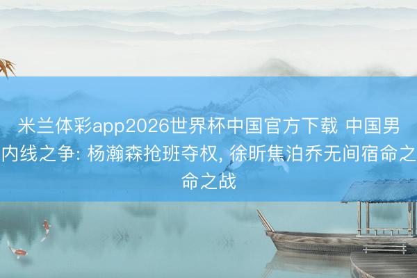 米兰体彩app2026世界杯中国官方下载 中国男篮内线之争: 杨瀚森抢班夺权， 徐昕焦泊乔无间宿命之战