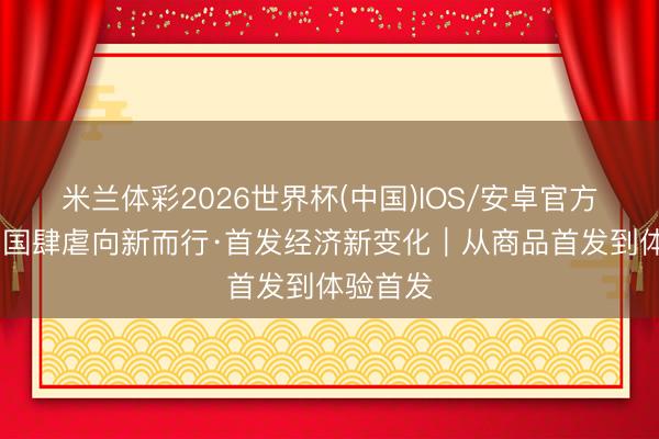 米兰体彩2026世界杯(中国)IOS/安卓官方下载 中国肆虐向新而行·首发经济新变化|从商品首发到体验首发
