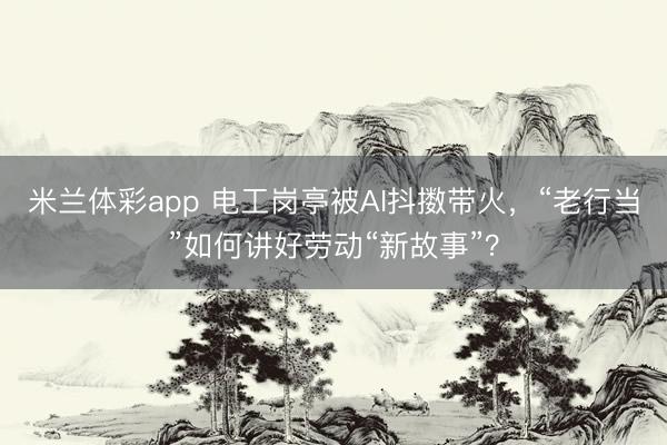 米兰体彩app 电工岗亭被AI抖擞带火,“老行当”如何讲好劳动“新故事”?