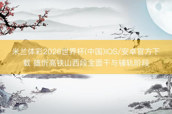 米兰体彩2026世界杯(中国)IOS/安卓官方下载 雄忻高铁山西段全面干与铺轨阶段