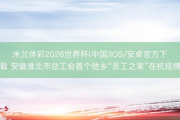 米兰体彩2026世界杯(中国)IOS/安卓官方下载 安徽淮北市总工会首个他乡“员工之家”在杭挂牌
