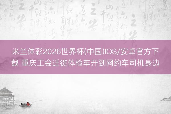 米兰体彩2026世界杯(中国)IOS/安卓官方下载 重庆工会迁徙体检车开到网约车司机身边