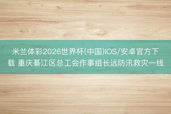 米兰体彩2026世界杯(中国)IOS/安卓官方下载 重庆綦江区总工会作事组长远防汛救灾一线