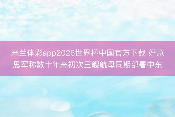 米兰体彩app2026世界杯中国官方下载 好意思军称数十年来初次三艘航母同期部署中东