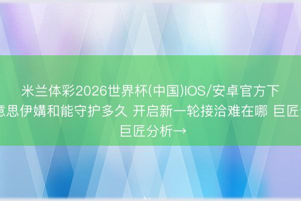 米兰体彩2026世界杯(中国)IOS/安卓官方下载 好意思伊媾和能守护多久 开启新一轮接洽难在哪 巨匠分析→