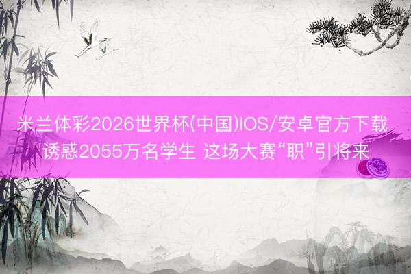 米兰体彩2026世界杯(中国)IOS/安卓官方下载 诱惑2055万名学生 这场大赛“职”引将来
