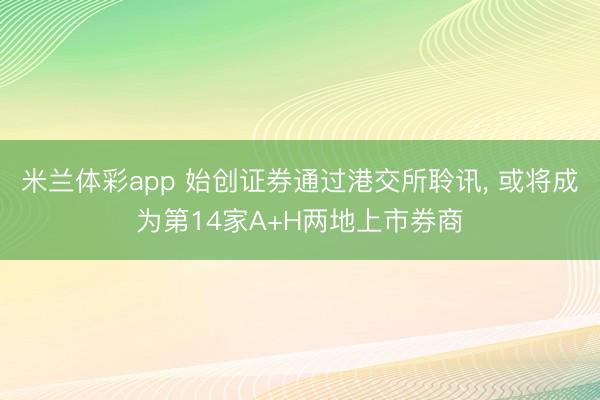 米兰体彩app 始创证券通过港交所聆讯, 或将成为第14家A+H两地上市券商