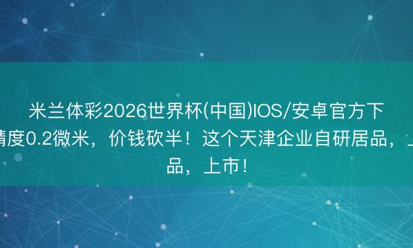 米兰体彩2026世界杯(中国)IOS/安卓官方下载 精度0.2微米,价钱砍半!这个天津企业自研居品,上市!