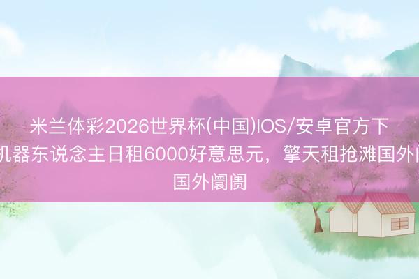 米兰体彩2026世界杯(中国)IOS/安卓官方下载 机器东说念主日租6000好意思元,擎天租抢滩国外阛阓
