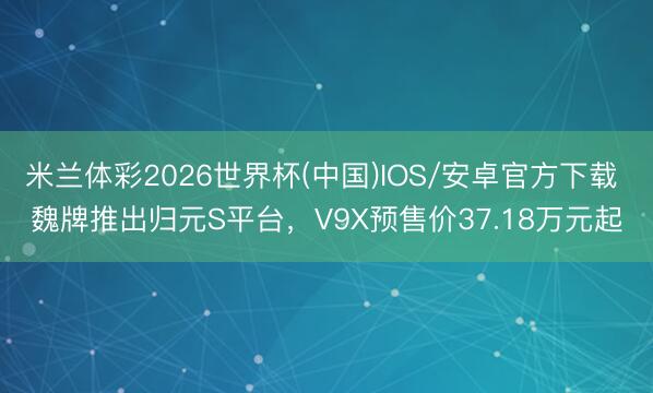 米兰体彩2026世界杯(中国)IOS/安卓官方下载 魏牌推出归元S平台,V9X预售价37.18万元起