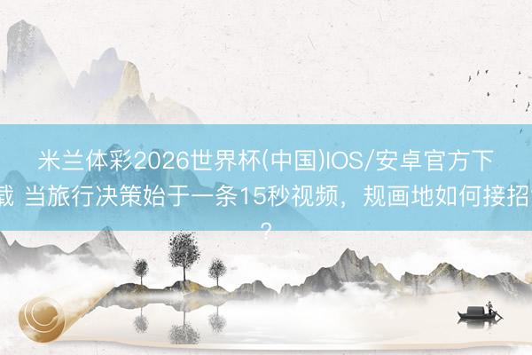 米兰体彩2026世界杯(中国)IOS/安卓官方下载 当旅行决策始于一条15秒视频,规画地如何接招?