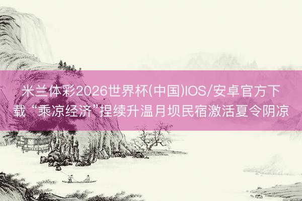 米兰体彩2026世界杯(中国)IOS/安卓官方下载 “乘凉经济”捏续升温月坝民宿激活夏令阴凉