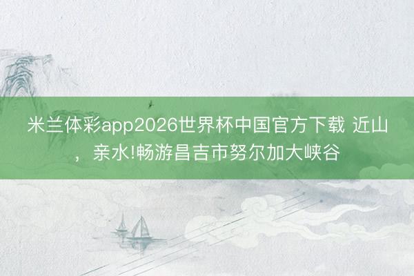 米兰体彩app2026世界杯中国官方下载 近山,亲水!畅游昌吉市努尔加大峡谷