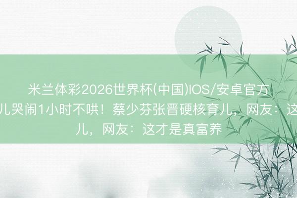 米兰体彩2026世界杯(中国)IOS/安卓官方下载 6岁男儿哭闹1小时不哄!蔡少芬张晋硬核育儿,网友:这才是真富养