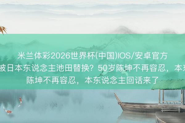 米兰体彩2026世界杯(中国)IOS/安卓官方下载 秉性大变,被日本东说念主池田替换?50岁陈坤不再容忍,本东说念主回话来了
