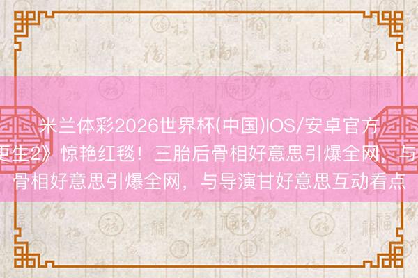 米兰体彩2026世界杯(中国)IOS/安卓官方下载 37岁梁洛施携《更生2》惊艳红毯!三胎后骨相好意思引爆全网,与导演甘好意思互动看点