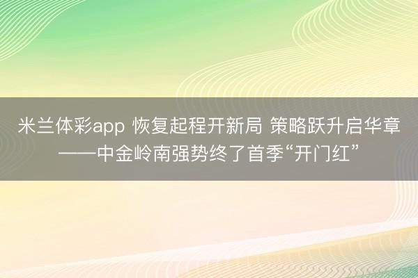 米兰体彩app 恢复起程开新局 策略跃升启华章——中金岭南强势终了首季“开门红”