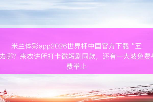 米兰体彩app2026世界杯中国官方下载 “五一”去哪?来农讲所打卡微短剧同款,还有一大波免费举止