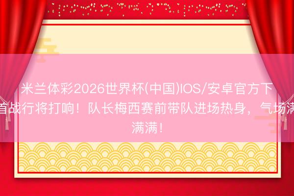 米兰体彩2026世界杯(中国)IOS/安卓官方下载 首战行将打响!队长梅西赛前带队进场热身,气场满满!
