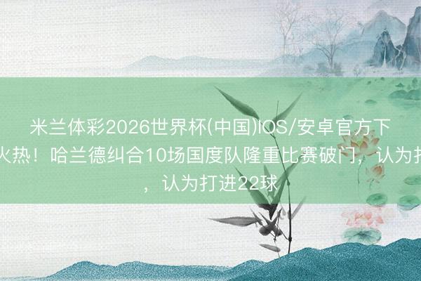 米兰体彩2026世界杯(中国)IOS/安卓官方下载 景色火热!哈兰德纠合10场国度队隆重比赛破门,认为打进22球