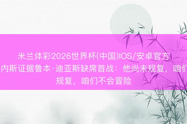 米兰体彩2026世界杯(中国)IOS/安卓官方下载 马丁内斯证据鲁本·迪亚斯缺席首战:他尚未规复,咱们不会冒险