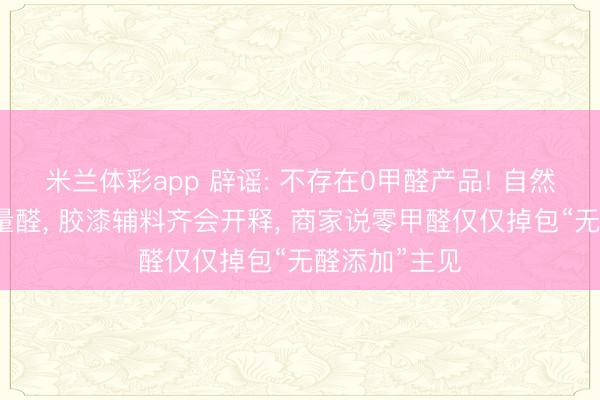 米兰体彩app 辟谣: 不存在0甲醛产品! 自然木柴自带微量醛, 胶漆辅料齐会开释, 商家说零甲醛仅仅掉包“无醛添加”主见