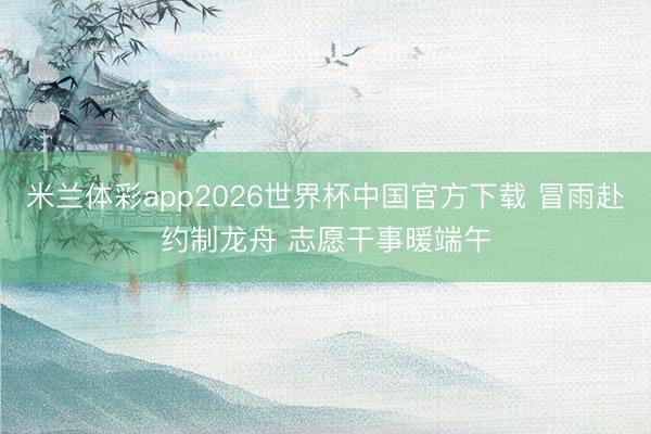 米兰体彩app2026世界杯中国官方下载 冒雨赴约制龙舟 志愿干事暖端午