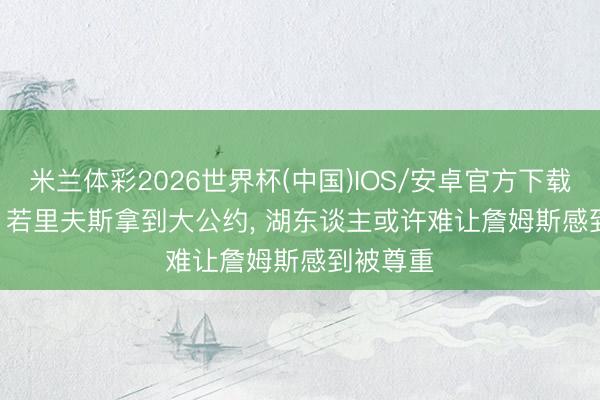 米兰体彩2026世界杯(中国)IOS/安卓官方下载 Amick: 若里夫斯拿到大公约, 湖东谈主或许难让詹姆斯感到被尊重