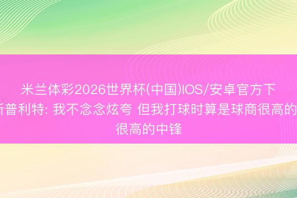 米兰体彩2026世界杯(中国)IOS/安卓官方下载 斯普利特: 我不念念炫夸 但我打球时算是球商很高的中锋