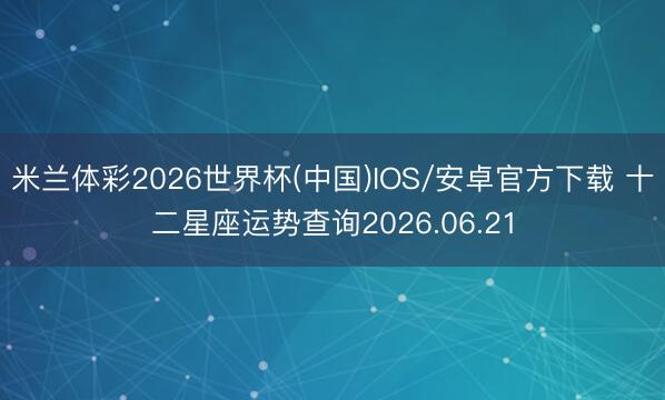 米兰体彩2026世界杯(中国)IOS/安卓官方下载 十二星座运势查询2026.06.21