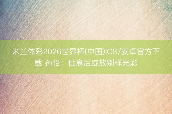 米兰体彩2026世界杯(中国)IOS/安卓官方下载 孙怡：仳离后